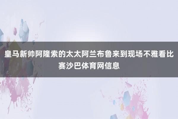 皇马新帅阿隆索的太太阿兰布鲁来到现场不雅看比赛沙巴体育网信息