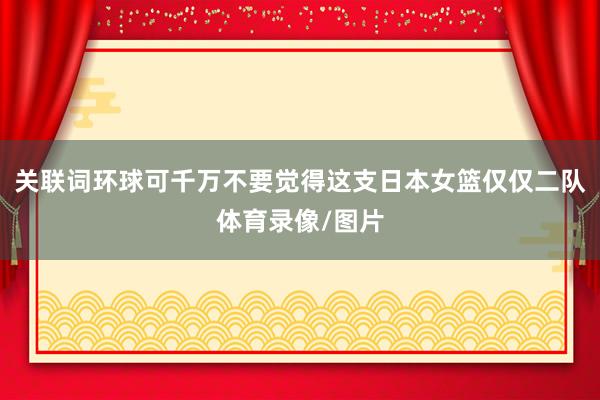 关联词环球可千万不要觉得这支日本女篮仅仅二队体育录像/图片