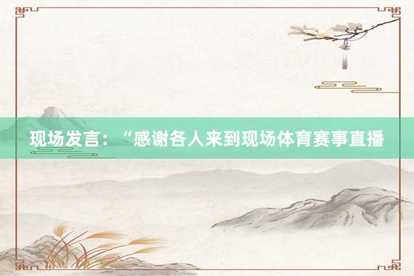 现场发言：“感谢各人来到现场体育赛事直播