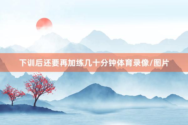 下训后还要再加练几十分钟体育录像/图片