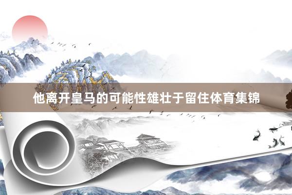他离开皇马的可能性雄壮于留住体育集锦