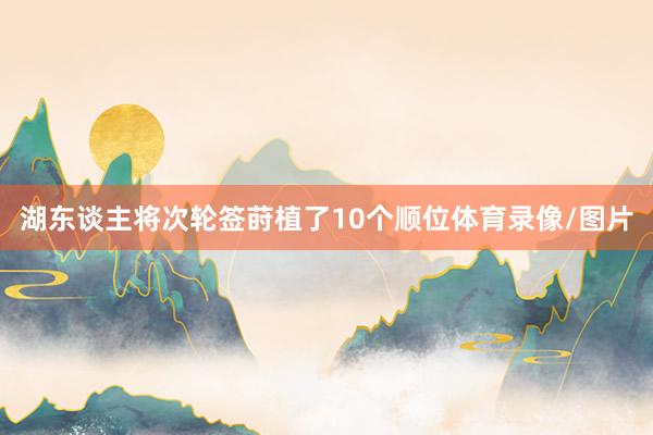 湖东谈主将次轮签莳植了10个顺位体育录像/图片