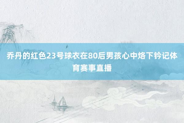 乔丹的红色23号球衣在80后男孩心中烙下钤记体育赛事直播