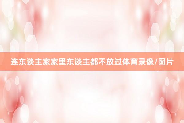 连东谈主家家里东谈主都不放过体育录像/图片