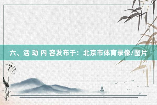 六、活 动 内 容发布于：北京市体育录像/图片