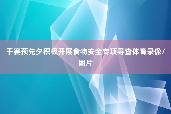 于赛预先夕积极开展食物安全专项寻查体育录像/图片