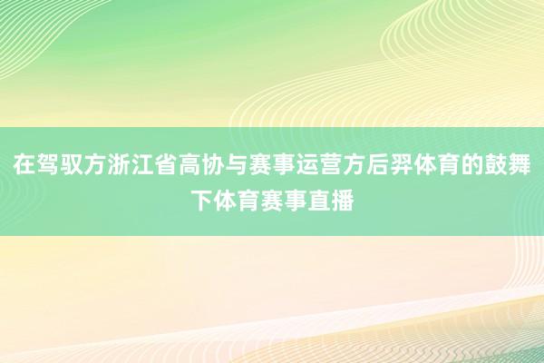 在驾驭方浙江省高协与赛事运营方后羿体育的鼓舞下体育赛事直播