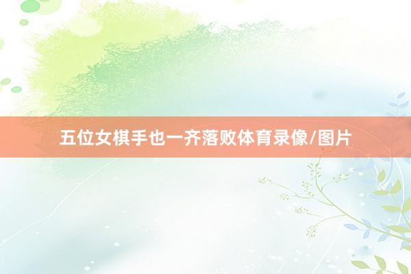 五位女棋手也一齐落败体育录像/图片