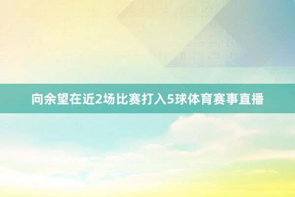 向余望在近2场比赛打入5球体育赛事直播