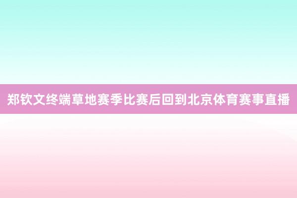 郑钦文终端草地赛季比赛后回到北京体育赛事直播