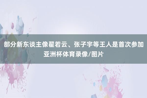 部分新东谈主像翟若云、张子宇等王人是首次参加亚洲杯体育录像/图片
