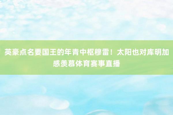 英豪点名要国王的年青中枢穆雷！太阳也对库明加感羡慕体育赛事直播