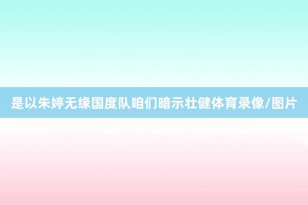 是以朱婷无缘国度队咱们暗示壮健体育录像/图片
