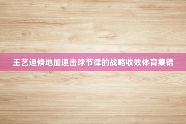 王艺迪倏地加速击球节律的战略收效体育集锦