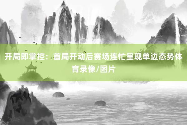 开局即掌控：首局开动后赛场连忙呈现单边态势体育录像/图片