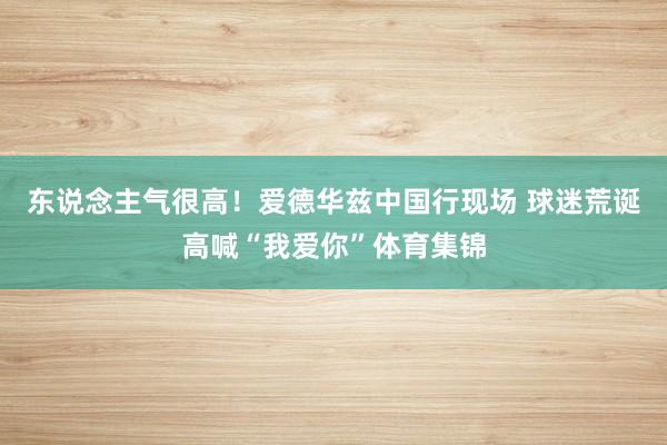 东说念主气很高！爱德华兹中国行现场 球迷荒诞高喊“我爱你”体育集锦