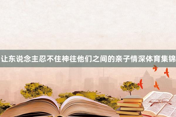 让东说念主忍不住神往他们之间的亲子情深体育集锦