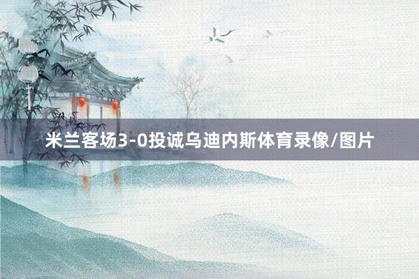 米兰客场3-0投诚乌迪内斯体育录像/图片
