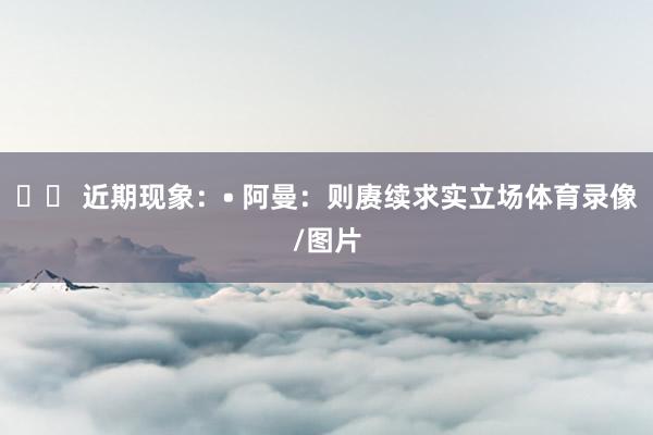 ⚔️ 近期现象：• 阿曼：则赓续求实立场体育录像/图片