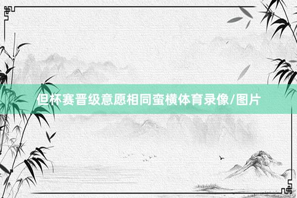 但杯赛晋级意愿相同蛮横体育录像/图片
