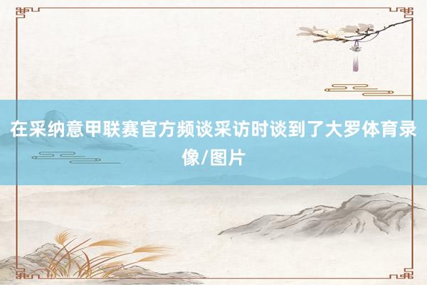 在采纳意甲联赛官方频谈采访时谈到了大罗体育录像/图片