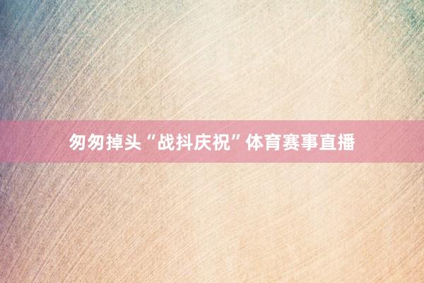 匆匆掉头“战抖庆祝”体育赛事直播