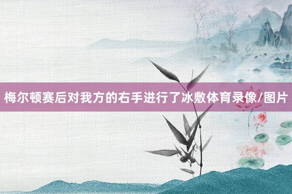 梅尔顿赛后对我方的右手进行了冰敷体育录像/图片