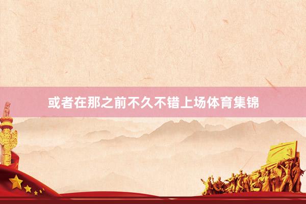 或者在那之前不久不错上场体育集锦