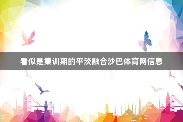 看似是集训期的平淡融合沙巴体育网信息