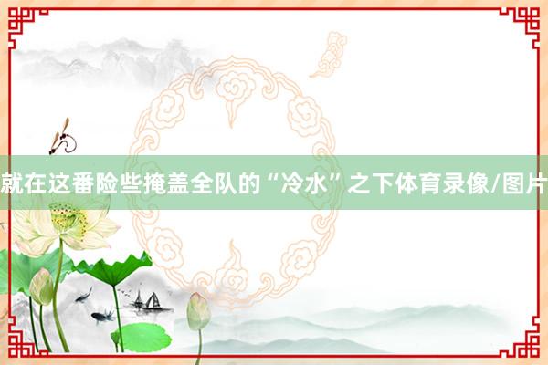 就在这番险些掩盖全队的“冷水”之下体育录像/图片