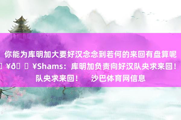 你能为库明加大要好汉念念到若何的来回有盘算呢？联系阅读：💥💥Shams：库明加负责向好汉队央求来回！    沙巴体育网信息