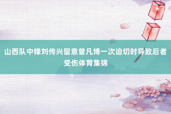 山西队中锋刘传兴留意曾凡博一次迫切时导致后者受伤体育集锦
