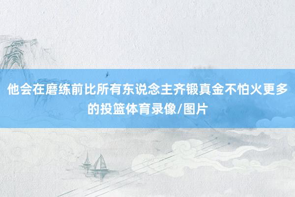 他会在磨练前比所有东说念主齐锻真金不怕火更多的投篮体育录像/图片