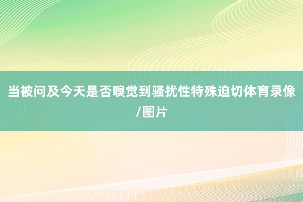 当被问及今天是否嗅觉到骚扰性特殊迫切体育录像/图片