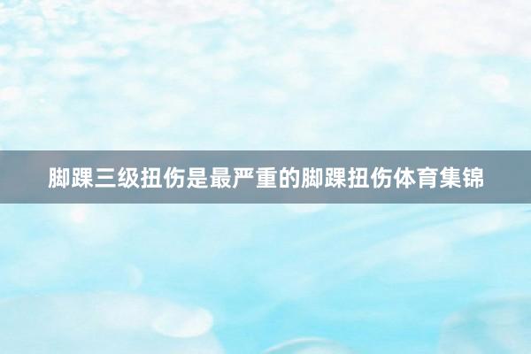 脚踝三级扭伤是最严重的脚踝扭伤体育集锦