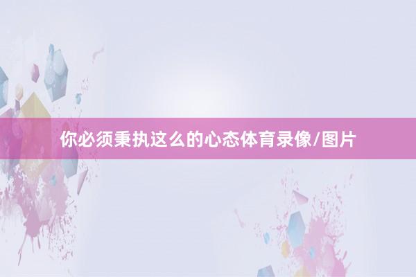 你必须秉执这么的心态体育录像/图片