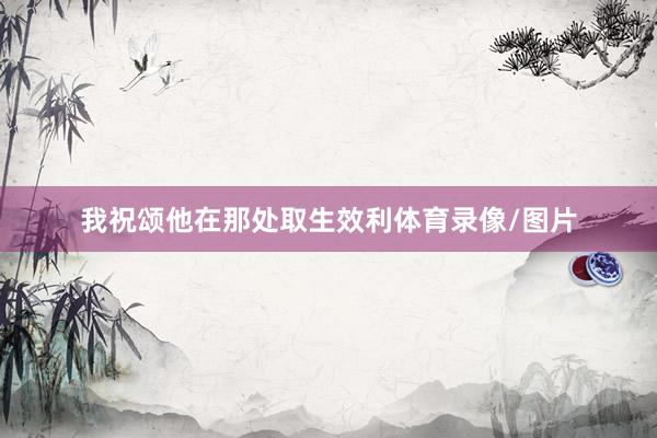 我祝颂他在那处取生效利体育录像/图片