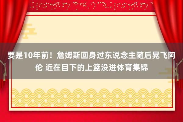 要是10年前！詹姆斯回身过东说念主随后晃飞阿伦 近在目下的上篮没进体育集锦