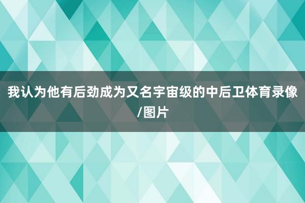 我认为他有后劲成为又名宇宙级的中后卫体育录像/图片