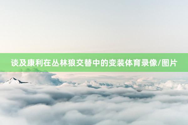 谈及康利在丛林狼交替中的变装体育录像/图片