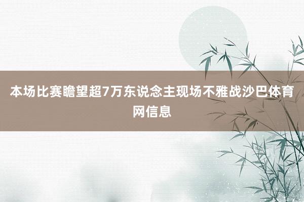 本场比赛瞻望超7万东说念主现场不雅战沙巴体育网信息