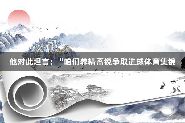 他对此坦言：“咱们养精蓄锐争取进球体育集锦