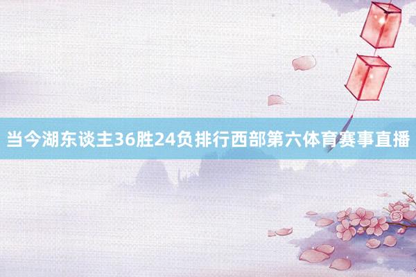 当今湖东谈主36胜24负排行西部第六体育赛事直播