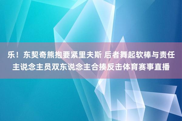 乐！东契奇熊抱要紧里夫斯 后者舞起软棒与责任主说念主员双东说念主合揍反击体育赛事直播