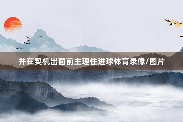 并在契机出面前主理住进球体育录像/图片