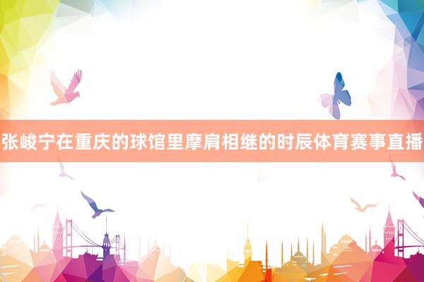 张峻宁在重庆的球馆里摩肩相继的时辰体育赛事直播