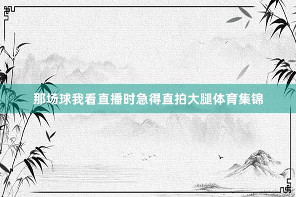 那场球我看直播时急得直拍大腿体育集锦