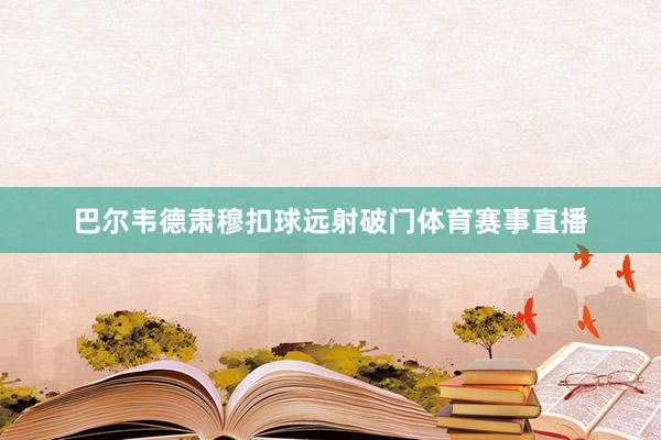 巴尔韦德肃穆扣球远射破门体育赛事直播