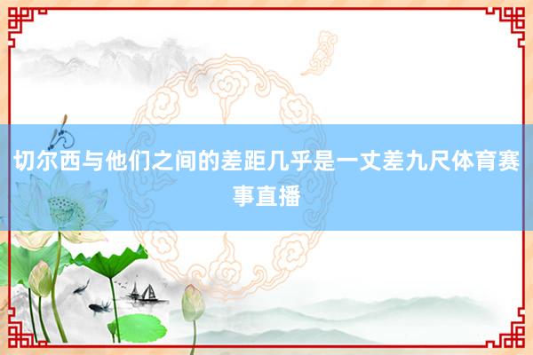 切尔西与他们之间的差距几乎是一丈差九尺体育赛事直播