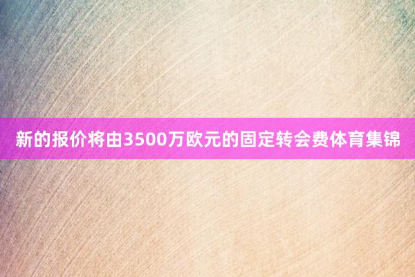 新的报价将由3500万欧元的固定转会费体育集锦